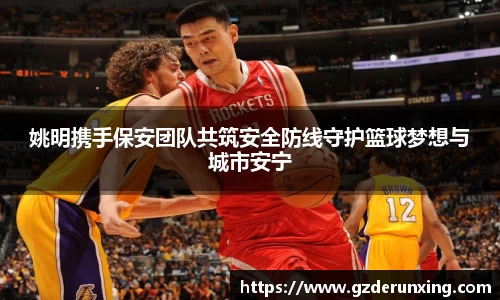 姚明携手保安团队共筑安全防线守护篮球梦想与城市安宁