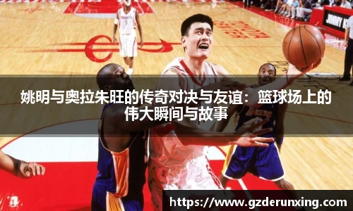 姚明与奥拉朱旺的传奇对决与友谊：篮球场上的伟大瞬间与故事