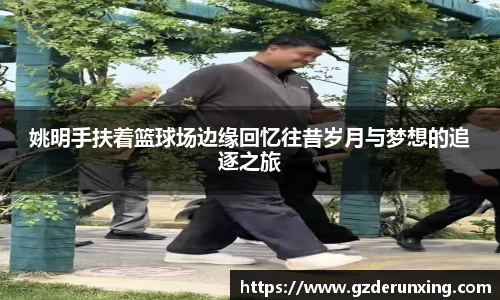 姚明手扶着篮球场边缘回忆往昔岁月与梦想的追逐之旅