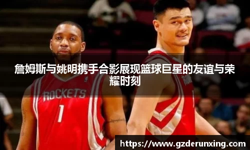 詹姆斯与姚明携手合影展现篮球巨星的友谊与荣耀时刻