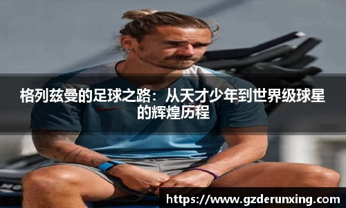 格列兹曼的足球之路：从天才少年到世界级球星的辉煌历程