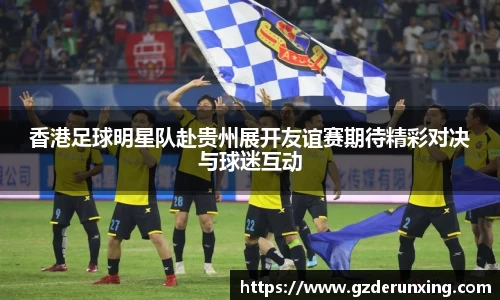 香港足球明星队赴贵州展开友谊赛期待精彩对决与球迷互动